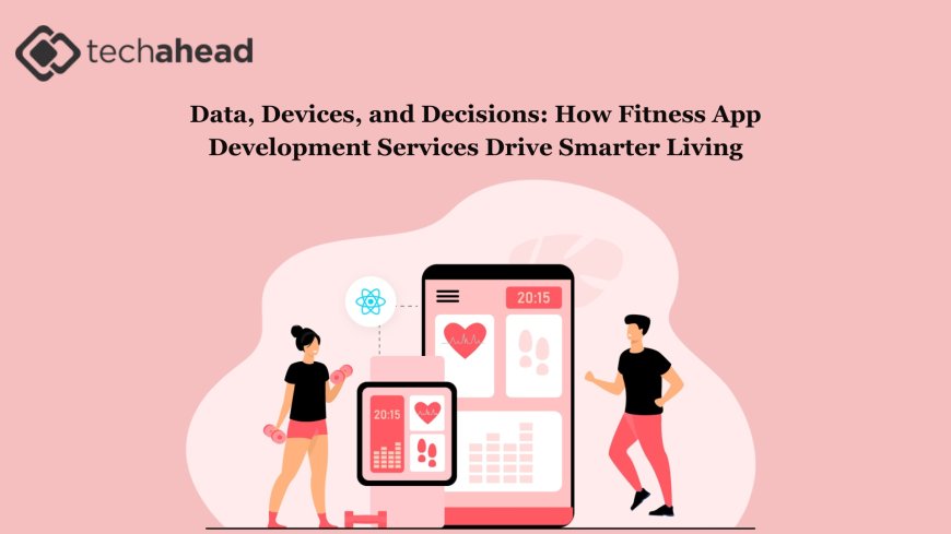 Data, Devices, and Decisions: How Fitness App Development Services Drive Smarter Living